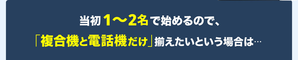 当初1～2名で始めるので、「複合機と電話機だけ」揃えたいという場合は・・・