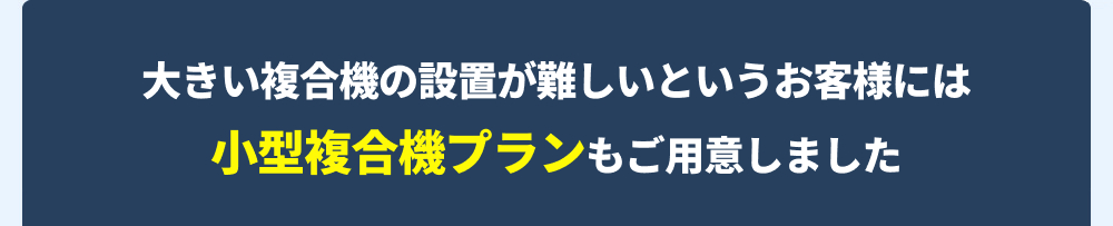 大きい複合機の設置が難しいというお客様には、小型複合機プランもご用意しました。